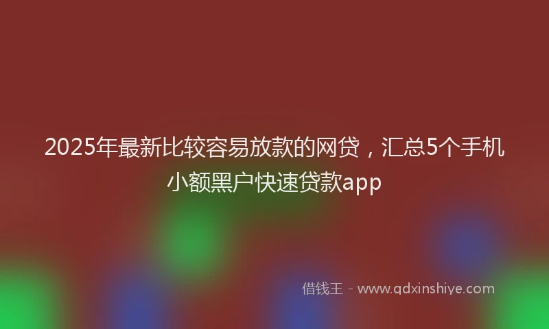 2025年最新比较容易放款的网贷，汇总5个手机小额黑户快速贷款app