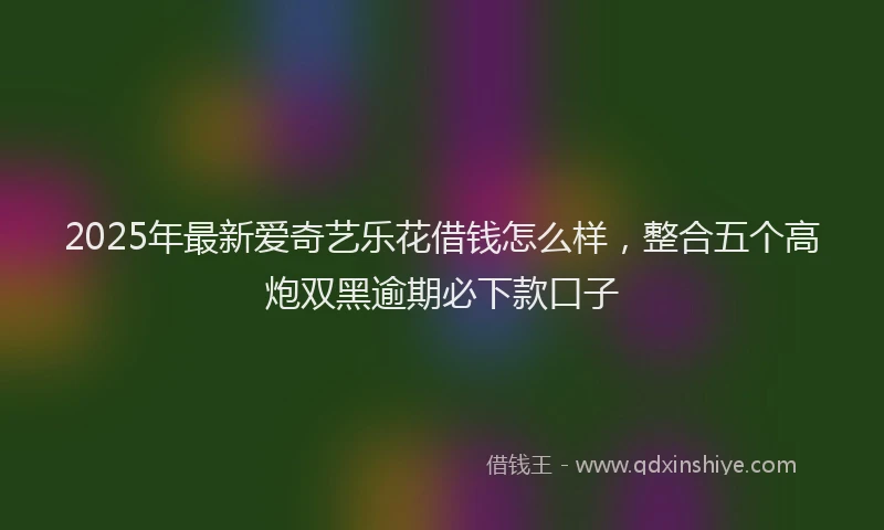 2025年最新爱奇艺乐花借钱怎么样，整合五个高炮双黑逾期必下款口子