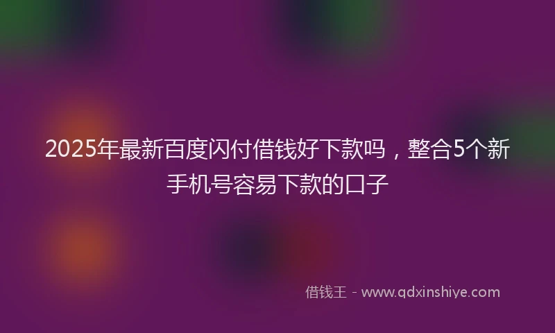 2025年最新百度闪付借钱好下款吗，整合5个新手机号容易下款的口子