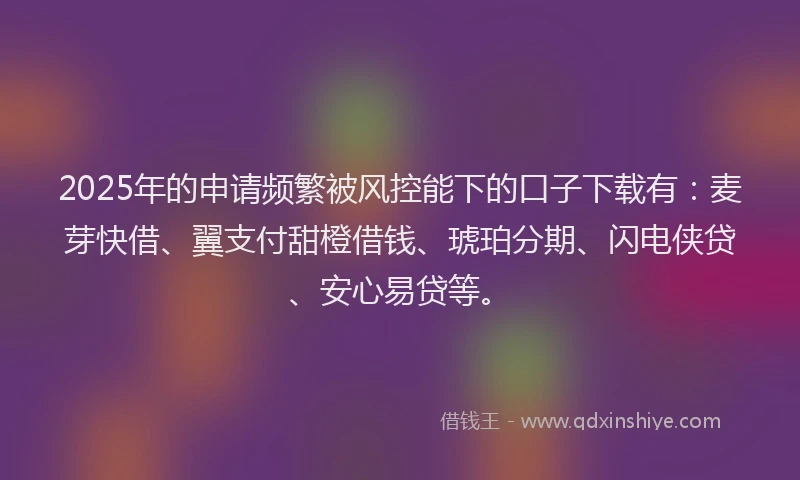 2025年的申请频繁被风控能下的口子下载有：麦芽快借、翼支付甜橙借钱、琥珀分期、闪电侠贷、安心易贷等。