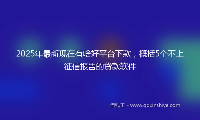 2025年最新现在有啥好平台下款，概括5个不上征信报告的贷款软件