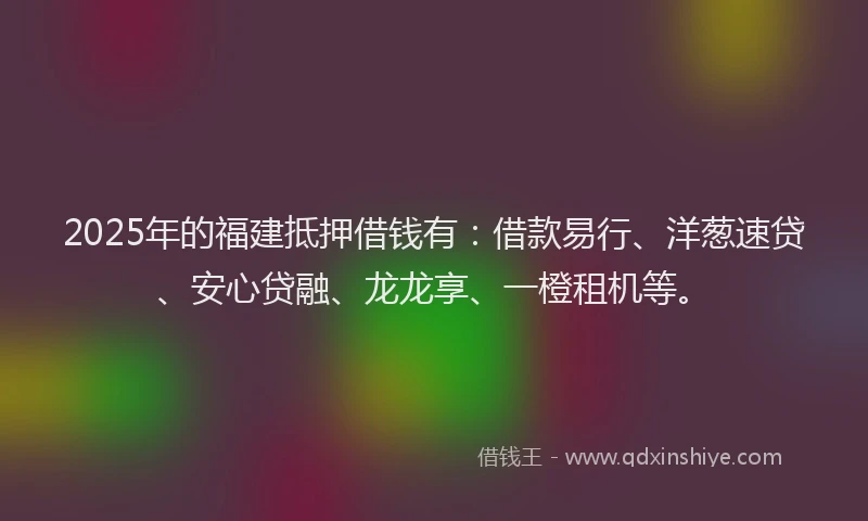 2025年的福建抵押借钱有：借款易行、洋葱速贷、安心贷融、龙龙享、一橙租机等。