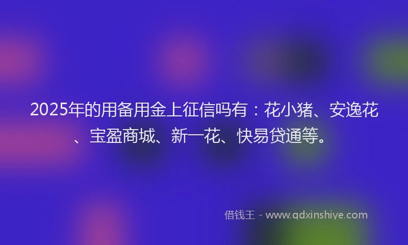2025年的用备用金上征信吗有：花小猪、安逸花、宝盈商城、新一花、快易贷通等。