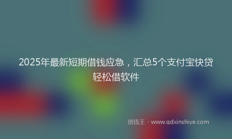 2025年最新短期借钱应急，汇总5个支付宝快贷轻松借软件