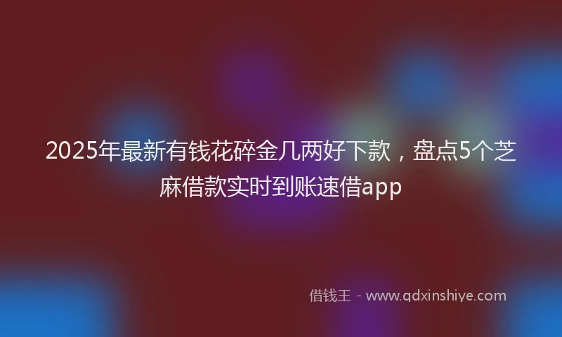 2025年最新有钱花碎金几两好下款，盘点5个芝麻借款实时到账速借app
