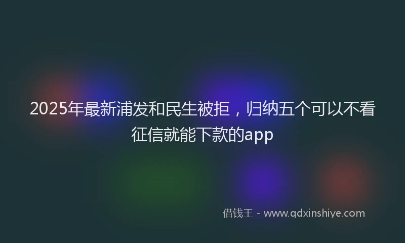 2025年最新浦发和民生被拒，归纳五个可以不看征信就能下款的app