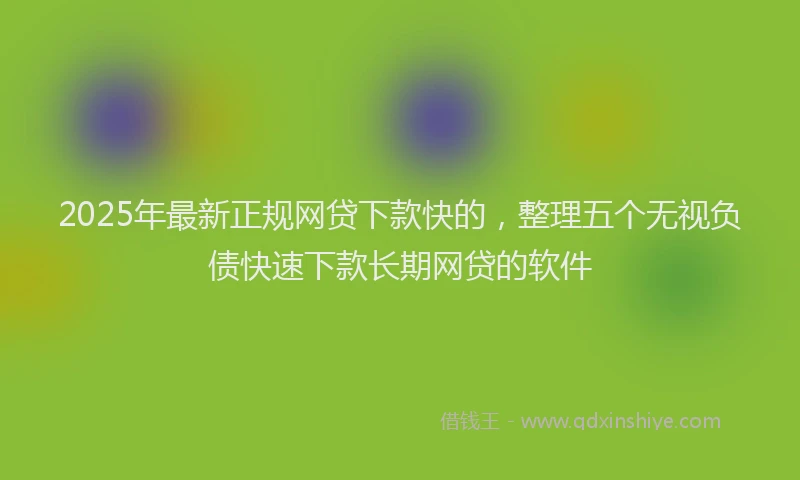 2025年最新正规网贷下款快的，整理五个无视负债快速下款长期网贷的软件
