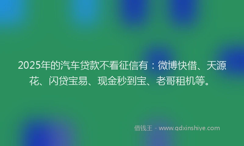 2025年的汽车贷款不看征信有：微博快借、天源花、闪贷宝易、现金秒到宝、老哥租机等。