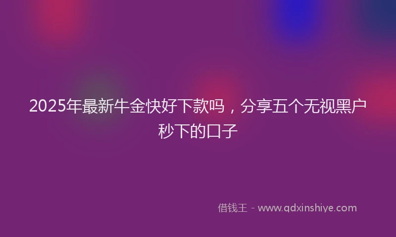2025年最新牛金快好下款吗，分享五个无视黑户秒下的口子