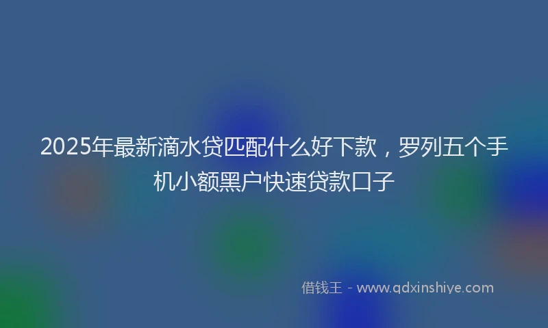 2025年最新滴水贷匹配什么好下款，罗列五个手机小额黑户快速贷款口子