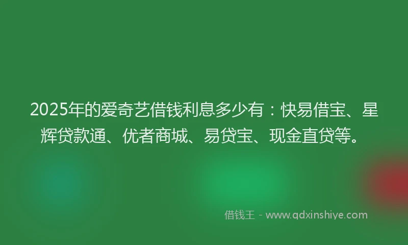2025年的爱奇艺借钱利息多少有：快易借宝、星辉贷款通、优者商城、易贷宝、现金直贷等。