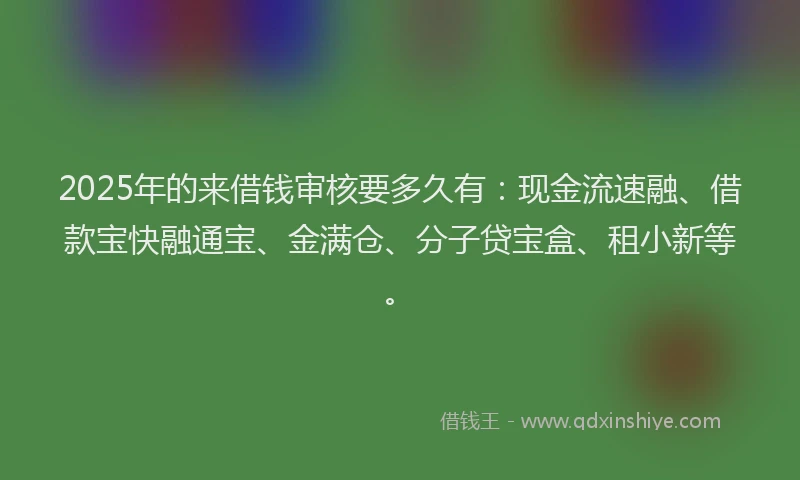 2025年的来借钱审核要多久有：现金流速融、借款宝快融通宝、金满仓、分子贷宝盒、租小新等。
