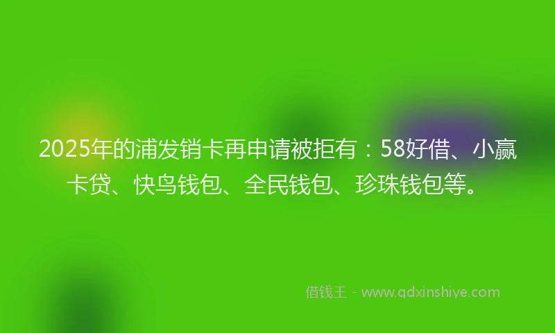 2025年的浦发销卡再申请被拒有：58好借、小赢卡贷、快鸟钱包、全民钱包、珍珠钱包等。