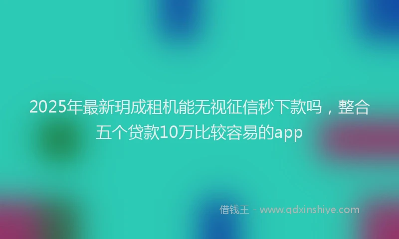 2025年最新玥成租机能无视征信秒下款吗，整合五个贷款10万比较容易的app