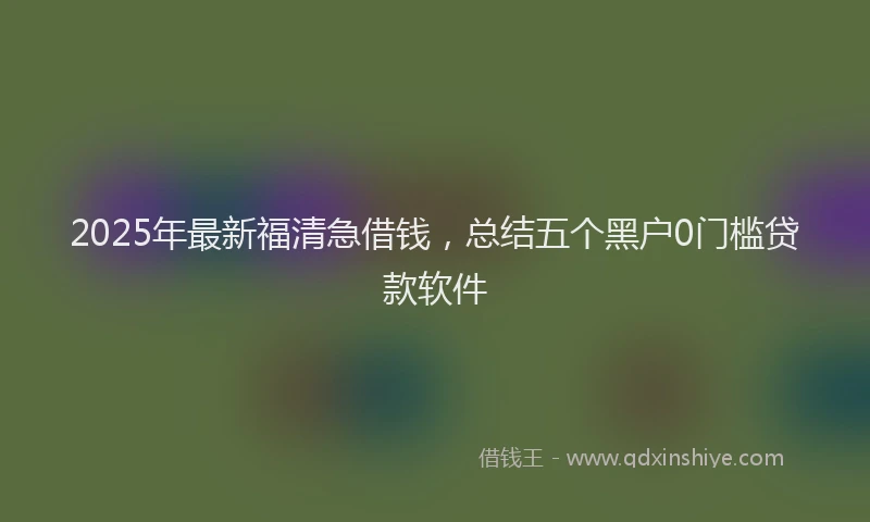 2025年最新福清急借钱,总结五个黑户0门槛贷款软件