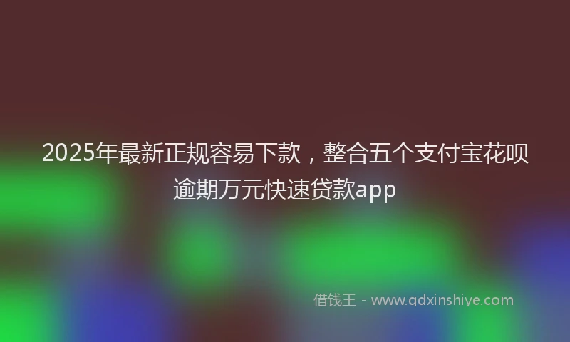 2025年最新正规容易下款，整合五个支付宝花呗逾期万元快速贷款app