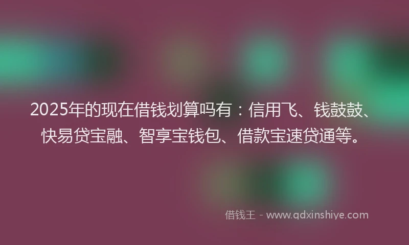 2025年的现在借钱划算吗有：信用飞、钱鼓鼓、快易贷宝融、智享宝钱包、借款宝速贷通等。