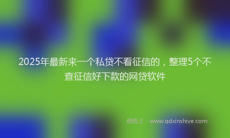 2025年最新来一个私贷不看征信的，整理5个不查征信好下款的网贷软件