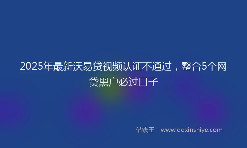 2025年最新沃易贷视频认证不通过，整合5个网贷黑户必过口子