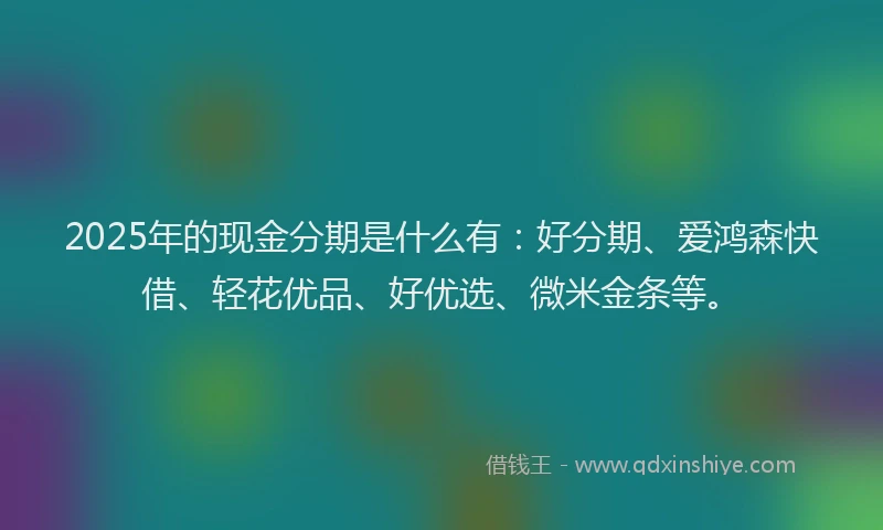 2025年的现金分期是什么有：好分期、爱鸿森快借、轻花优品、好优选、微米金条等。
