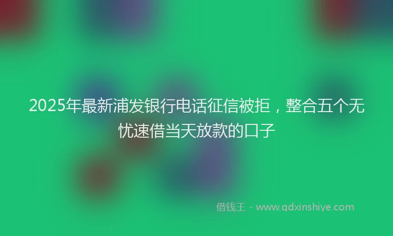 2025年最新浦发银行电话征信被拒，整合五个无忧速借当天放款的口子