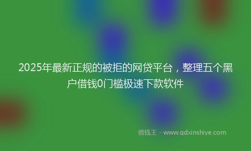 2025年最新正规的被拒的网贷平台，整理五个黑户借钱0门槛极速下款软件