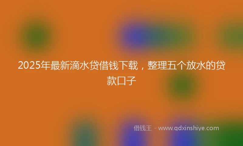 2025年最新滴水贷借钱下载，整理五个放水的贷款口子
