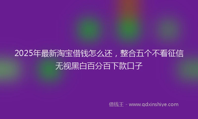 2025年最新淘宝借钱怎么还，整合五个不看征信无视黑白百分百下款口子