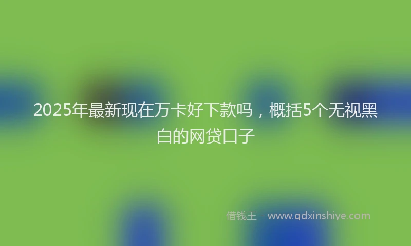 2025年最新现在万卡好下款吗，概括5个无视黑白的网贷口子