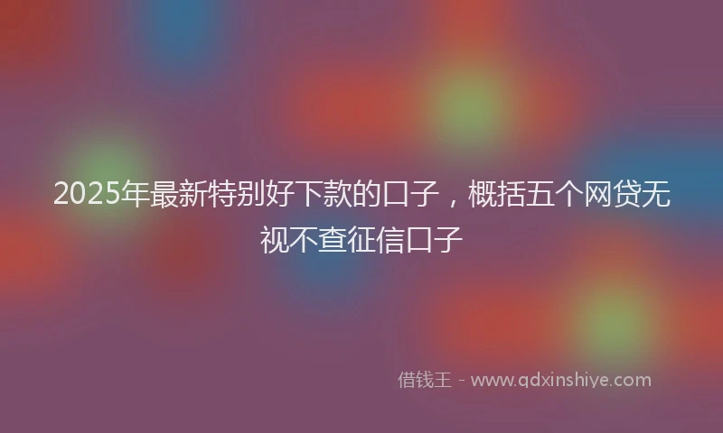 2025年最新特别好下款的口子，概括五个网贷无视不查征信口子