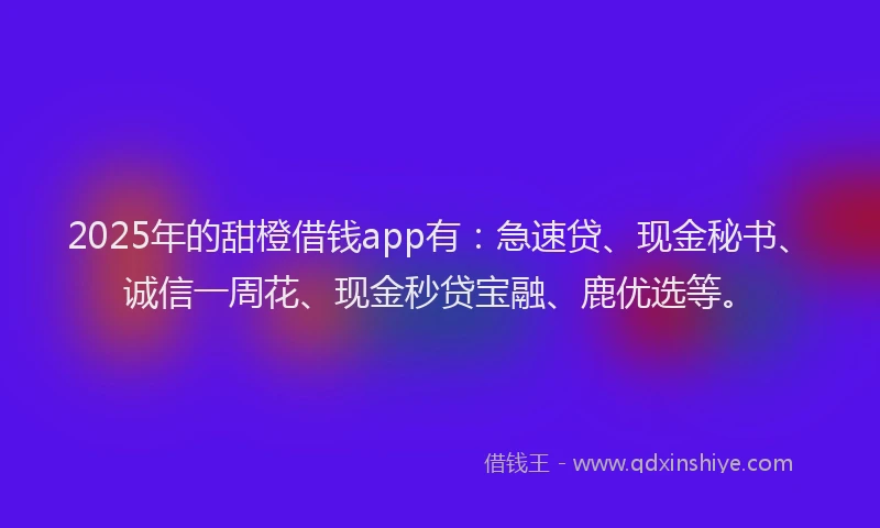 2025年的甜橙借钱app有：急速贷、现金秘书、诚信一周花、现金秒贷宝融、鹿优选等。