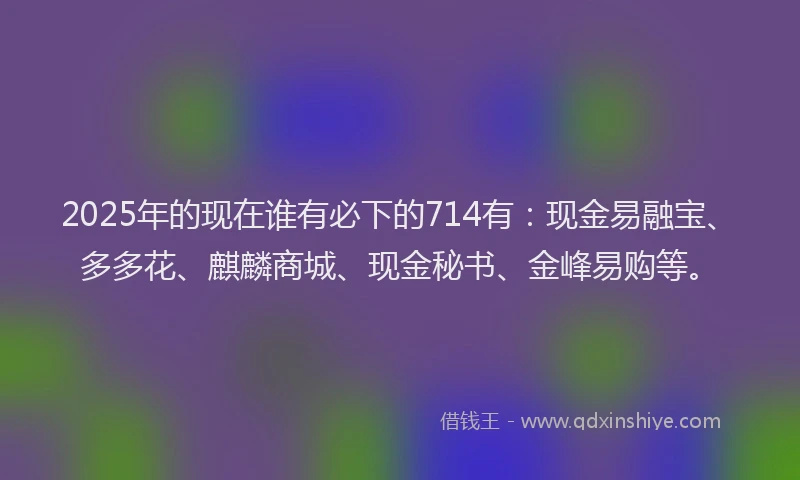 2025年的现在谁有必下的714有：现金易融宝、多多花、麒麟商城、现金秘书、金峰易购等。