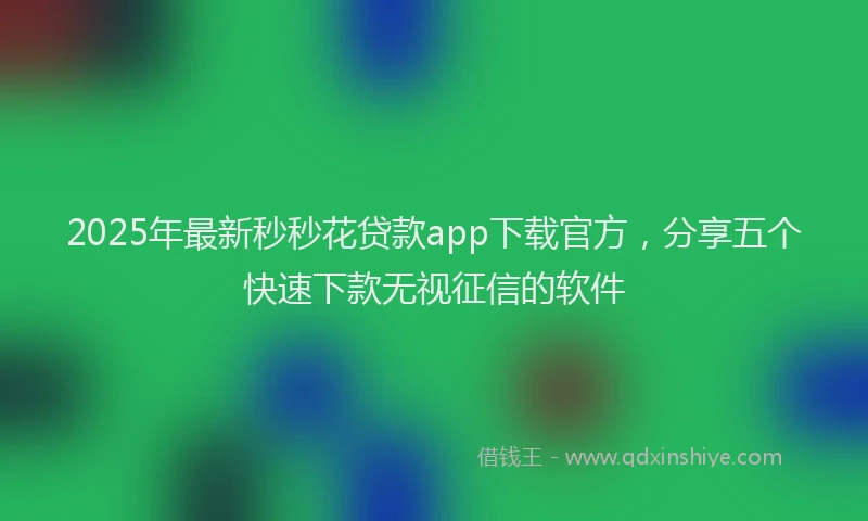 2025年最新秒秒花贷款app下载官方，分享五个快速下款无视征信的软件