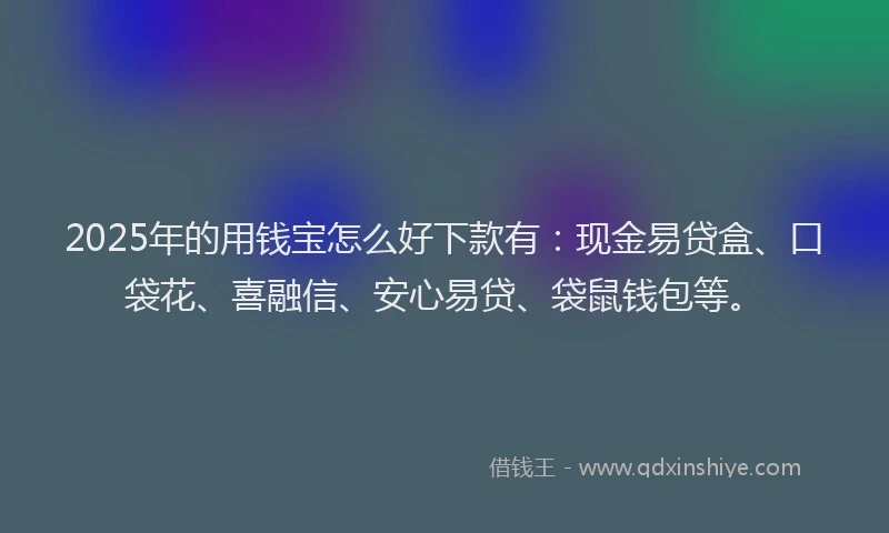 2025年的用钱宝怎么好下款有：现金易贷盒、口袋花、喜融信、安心易贷、袋鼠钱包等。