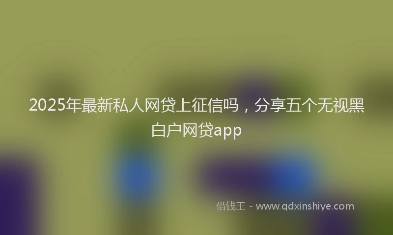 2025年最新私人网贷上征信吗，分享五个无视黑白户网贷app