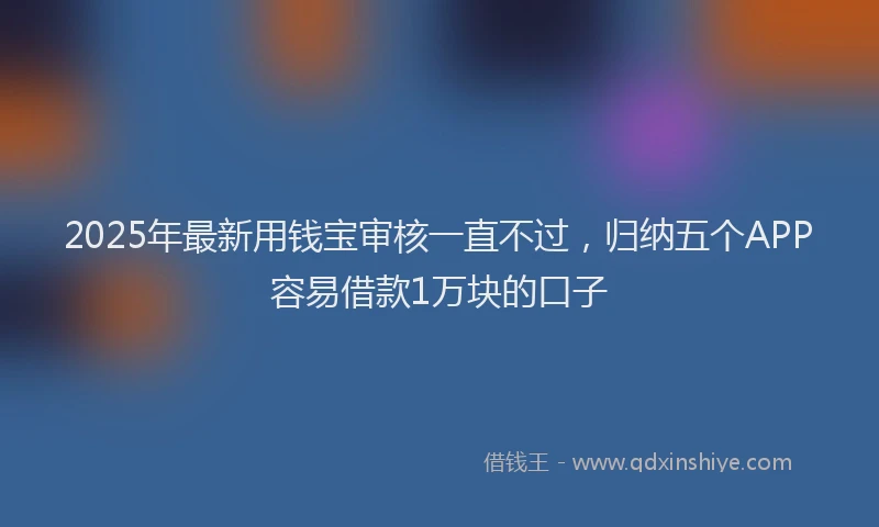 2025年最新用钱宝审核一直不过，归纳五个APP容易借款1万块的口子
