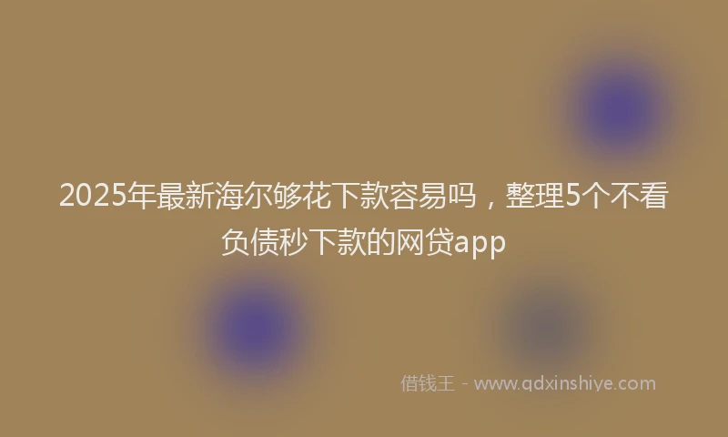 2025年最新海尔够花下款容易吗，整理5个不看负债秒下款的网贷app
