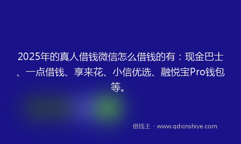2025年的真人借钱微信怎么借钱的有：现金巴士、一点借钱、享来花、小信优选、融悦宝Pro钱包等。
