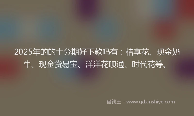 2025年的的士分期好下款吗有：桔享花、现金奶牛、现金贷易宝、洋洋花呗通、时代花等。