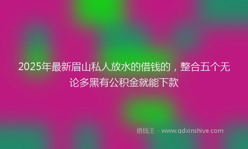 2025年最新眉山私人放水的借钱的，整合五个无论多黑有公积金就能下款