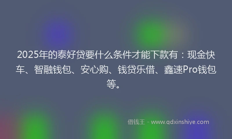 2025年的泰好贷要什么条件才能下款有：现金快车、智融钱包、安心购、钱贷乐借、鑫速Pro钱包等。