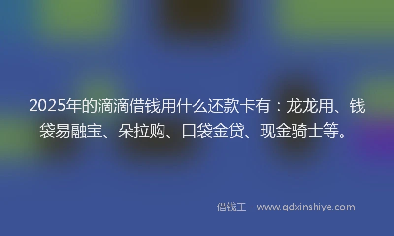 2025年的滴滴借钱用什么还款卡有：龙龙用、钱袋易融宝、朵拉购、口袋金贷、现金骑士等。