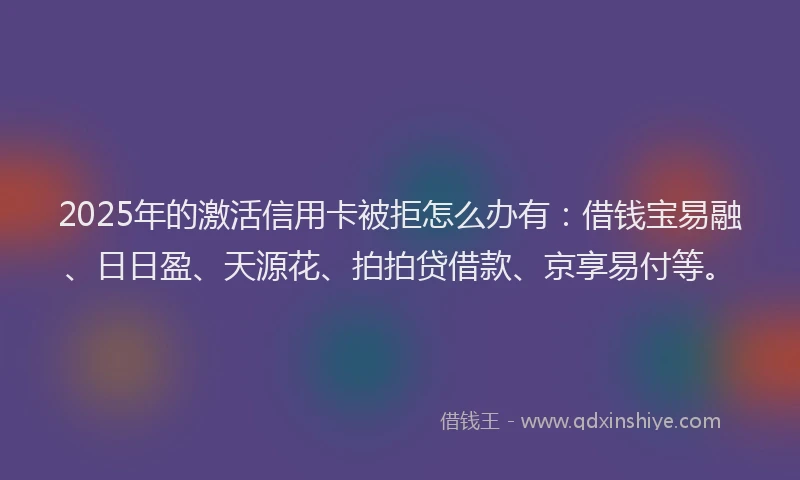 2025年的激活信用卡被拒怎么办有：借钱宝易融、日日盈、天源花、拍拍贷借款、京享易付等。