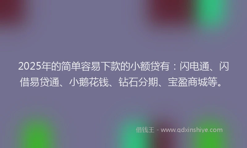2025年的简单容易下款的小额贷有：闪电通、闪借易贷通、小鹅花钱、钻石分期、宝盈商城等。