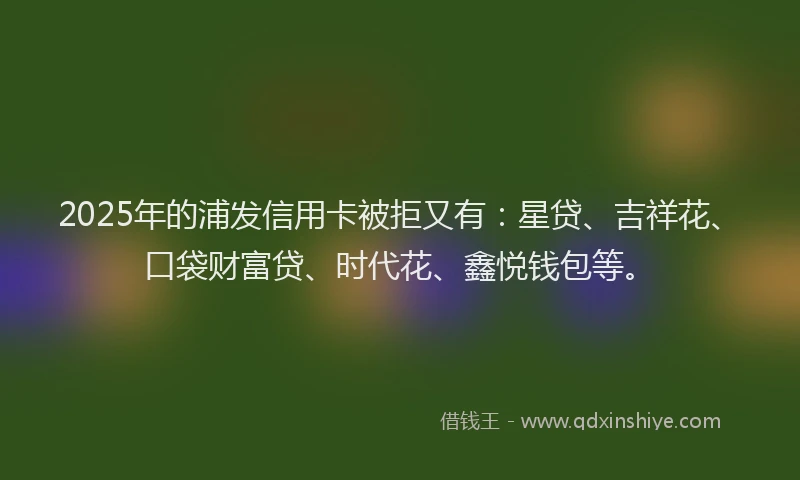 2025年的浦发信用卡被拒又有：星贷、吉祥花、口袋财富贷、时代花、鑫悦钱包等。