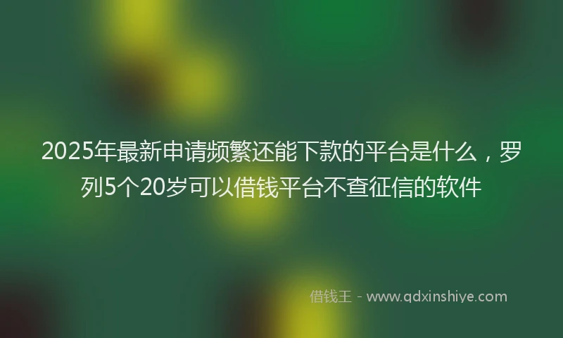 2025年最新申请频繁还能下款的平台是什么，罗列5个20岁可以借钱平台不查征信的软件