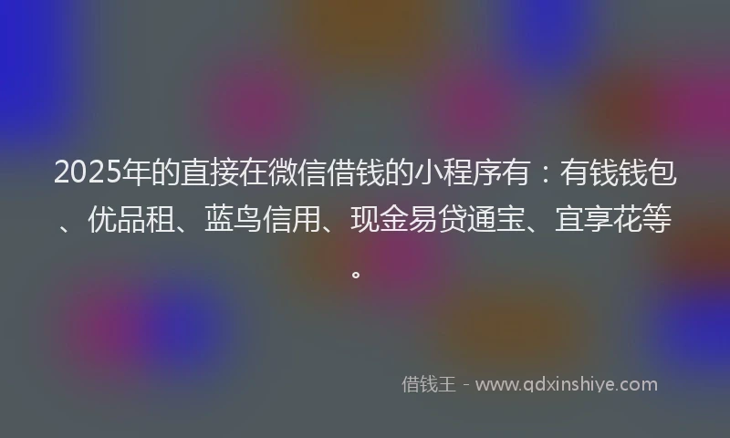 2025年的直接在微信借钱的小程序有：有钱钱包、优品租、蓝鸟信用、现金易贷通宝、宜享花等。