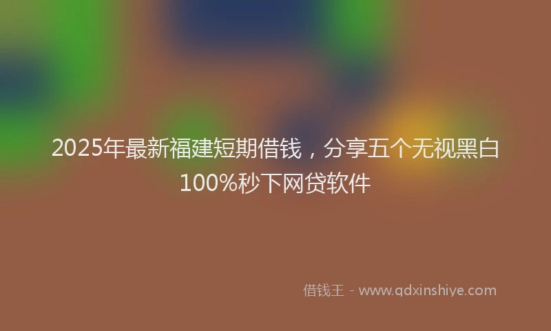 2025年最新福建短期借钱，分享五个无视黑白100%秒下网贷软件