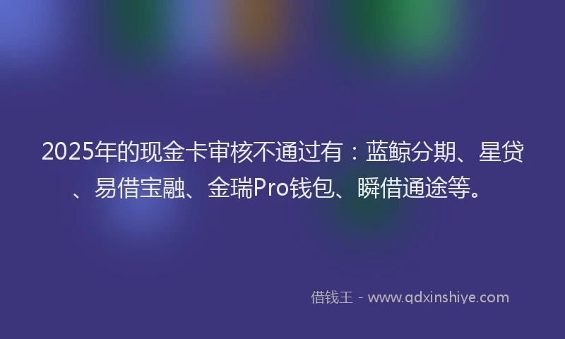 2025年的现金卡审核不通过有：蓝鲸分期、星贷、易借宝融、金瑞Pro钱包、瞬借通途等。