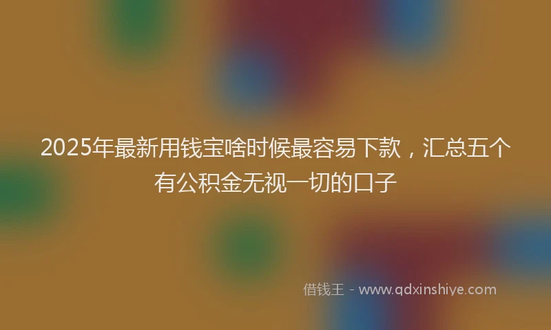 2025年最新用钱宝啥时候最容易下款，汇总五个有公积金无视一切的口子